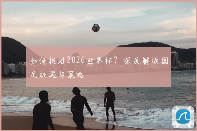 如何挺进2026世界杯？深度解读国足机遇与策略