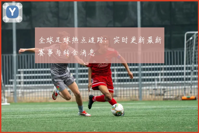 全球足球热点追踪:实时更新最新赛事与转会消息