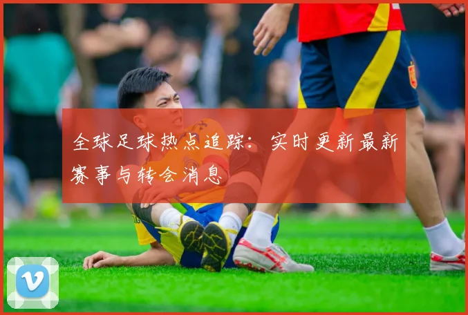 全球足球热点追踪:实时更新最新赛事与转会消息