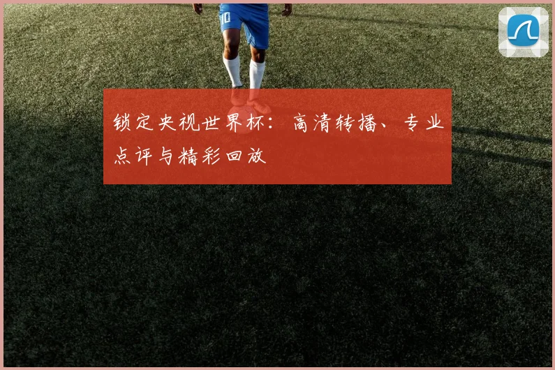 锁定央视世界杯:高清转播、专业点评与精彩回放