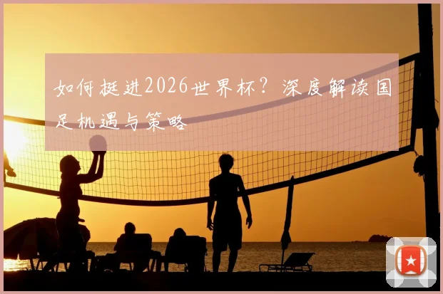 如何挺进2026世界杯？深度解读国足机遇与策略